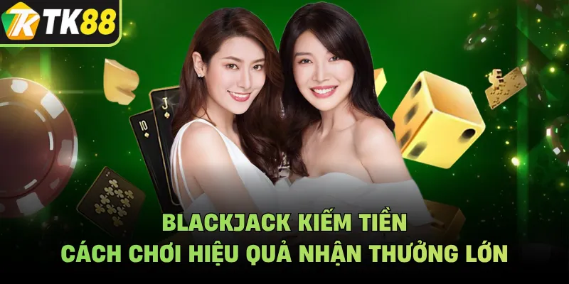 Blackjack Kiếm Tiền - Cách Chơi Hiệu Quả Nhận Thưởng Lớn